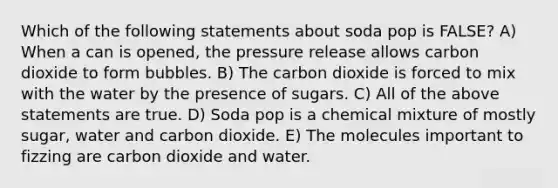 Which of the following statements about soda pop is FALSE? A) When a can is opened, the pressure release allows carbon dioxide to form bubbles. B) The carbon dioxide is forced to mix with the water by the presence of sugars. C) All of the above statements are true. D) Soda pop is a chemical mixture of mostly sugar, water and carbon dioxide. E) The molecules important to fizzing are carbon dioxide and water.