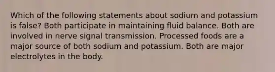 Which of the following statements about sodium and potassium is false? Both participate in maintaining fluid balance. Both are involved in nerve signal transmission. Processed foods are a major source of both sodium and potassium. Both are major electrolytes in the body.