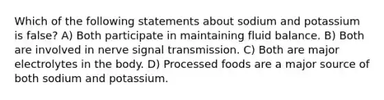 Which of the following statements about sodium and potassium is false? A) Both participate in maintaining fluid balance. B) Both are involved in nerve signal transmission. C) Both are major electrolytes in the body. D) Processed foods are a major source of both sodium and potassium.