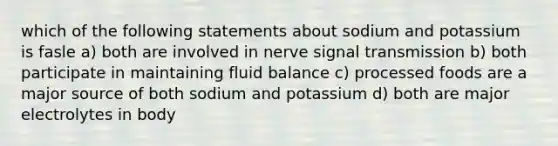 which of the following statements about sodium and potassium is fasle a) both are involved in nerve signal transmission b) both participate in maintaining fluid balance c) processed foods are a major source of both sodium and potassium d) both are major electrolytes in body