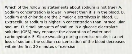 Which of the following statements about sodium is not true? A. Sodium concentration is lower in sweat than it is in <a href='https://www.questionai.com/knowledge/k7oXMfj7lk-the-blood' class='anchor-knowledge'>the blood</a>. B. Sodium and chloride are the 2 major electrolytes in blood. C. Extracellular sodium is higher in concentration than intracellular sodium. D. Small amounts of sodium in a glucose electrolyte solution (GES) may enhance the absorption of water and carbohydrate. E. Since sweating during exercise results in a net loss of sodium, the sodium concentration of the blood decreases within the first 30 minutes of exercise