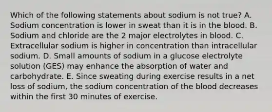 Which of the following statements about sodium is not true? A. Sodium concentration is lower in sweat than it is in the blood. B. Sodium and chloride are the 2 major electrolytes in blood. C. Extracellular sodium is higher in concentration than intracellular sodium. D. Small amounts of sodium in a glucose electrolyte solution (GES) may enhance the absorption of water and carbohydrate. E. Since sweating during exercise results in a net loss of sodium, the sodium concentration of the blood decreases within the first 30 minutes of exercise.