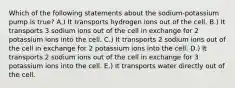 Which of the following statements about the sodium-potassium pump is true? A.) It transports hydrogen ions out of the cell. B.) It transports 3 sodium ions out of the cell in exchange for 2 potassium ions into the cell. C.) It transports 2 sodium ions out of the cell in exchange for 2 potassium ions into the cell. D.) It transports 2 sodium ions out of the cell in exchange for 3 potassium ions into the cell. E.) It transports water directly out of the cell.