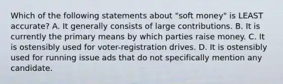 Which of the following statements about "soft money" is LEAST accurate? A. It generally consists of large contributions. B. It is currently the primary means by which parties raise money. C. It is ostensibly used for voter-registration drives. D. It is ostensibly used for running issue ads that do not specifically mention any candidate.