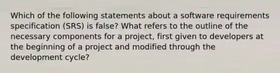 Which of the following statements about a software requirements specification (SRS) is false? What refers to the outline of the necessary components for a project, first given to developers at the beginning of a project and modified through the development cycle?