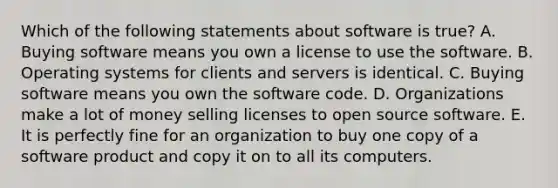 Which of the following statements about software is​ true? A. Buying software means you own a license to use the software. B. Operating systems for clients and servers is identical. C. Buying software means you own the software code. D. Organizations make a lot of money selling licenses to open source software. E. It is perfectly fine for an organization to buy one copy of a software product and copy it on to all its computers.