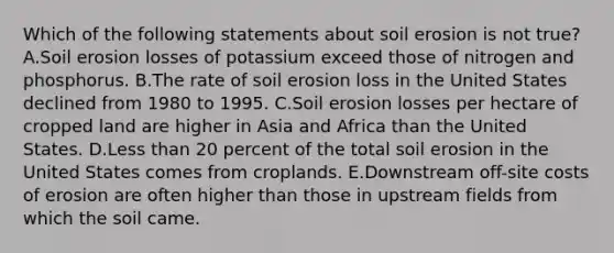 Which of the following statements about soil erosion is not true? A.Soil erosion losses of potassium exceed those of nitrogen and phosphorus. B.The rate of soil erosion loss in the United States declined from 1980 to 1995. C.Soil erosion losses per hectare of cropped land are higher in Asia and Africa than the United States. D.<a href='https://www.questionai.com/knowledge/k7BtlYpAMX-less-than' class='anchor-knowledge'>less than</a> 20 percent of the total soil erosion in the United States comes from croplands. E.Downstream off-site costs of erosion are often higher than those in upstream fields from which the soil came.