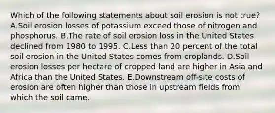 Which of the following statements about soil erosion is not true? A.Soil erosion losses of potassium exceed those of nitrogen and phosphorus. B.The rate of soil erosion loss in the United States declined from 1980 to 1995. C.<a href='https://www.questionai.com/knowledge/k7BtlYpAMX-less-than' class='anchor-knowledge'>less than</a> 20 percent of the total soil erosion in the United States comes from croplands. D.Soil erosion losses per hectare of cropped land are higher in Asia and Africa than the United States. E.Downstream off-site costs of erosion are often higher than those in upstream fields from which the soil came.