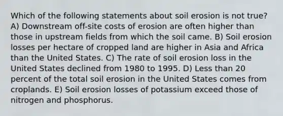 Which of the following statements about soil erosion is not true? A) Downstream off-site costs of erosion are often higher than those in upstream fields from which the soil came. B) Soil erosion losses per hectare of cropped land are higher in Asia and Africa than the United States. C) The rate of soil erosion loss in the United States declined from 1980 to 1995. D) Less than 20 percent of the total soil erosion in the United States comes from croplands. E) Soil erosion losses of potassium exceed those of nitrogen and phosphorus.