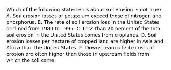 Which of the following statements about soil erosion is not true? A. Soil erosion losses of potassium exceed those of nitrogen and phosphorus. B. The rate of soil erosion loss in the United States declined from 1980 to 1995. C. Less than 20 percent of the total soil erosion in the United States comes from croplands. D. Soil erosion losses per hectare of cropped land are higher in Asia and Africa than the United States. E. Downstream off-site costs of erosion are often higher than those in upstream fields from which the soil came.