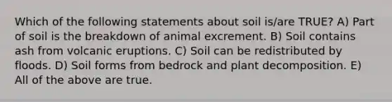 Which of the following statements about soil is/are TRUE? A) Part of soil is the breakdown of animal excrement. B) Soil contains ash from volcanic eruptions. C) Soil can be redistributed by floods. D) Soil forms from bedrock and plant decomposition. E) All of the above are true.