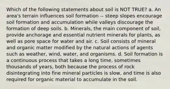 Which of the following statements about soil is NOT TRUE? a. An area's terrain influences soil formation -- steep slopes encourage soil formation and accumulation while valleys discourage the formation of deep soils. b. Minerals, the main component of soil, provide anchorage and essential nutrient minerals for plants, as well as pore space for water and air. c. Soil consists of mineral and organic matter modified by the natural actions of agents such as weather, wind, water, and organisms. d. Soil formation is a continuous process that takes a long time, sometimes thousands of years, both because the process of rock disintegrating into fine mineral particles is slow, and time is also required for organic material to accumulate in the soil.