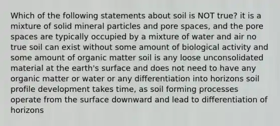 Which of the following statements about soil is NOT true? it is a mixture of solid mineral particles and pore spaces, and the pore spaces are typically occupied by a mixture of water and air no true soil can exist without some amount of biological activity and some amount of organic matter soil is any loose unconsolidated material at the earth's surface and does not need to have any organic matter or water or any differentiation into horizons soil profile development takes time, as soil forming processes operate from the surface downward and lead to differentiation of horizons