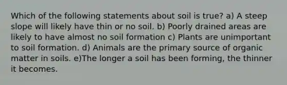 Which of the following statements about soil is true? a) A steep slope will likely have thin or no soil. b) Poorly drained areas are likely to have almost no soil formation c) Plants are unimportant to soil formation. d) Animals are the primary source of organic matter in soils. e)The longer a soil has been forming, the thinner it becomes.