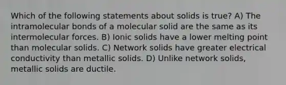 Which of the following statements about solids is true? A) The intramolecular bonds of a molecular solid are the same as its intermolecular forces. B) Ionic solids have a lower melting point than molecular solids. C) Network solids have greater electrical conductivity than metallic solids. D) Unlike network solids, metallic solids are ductile.