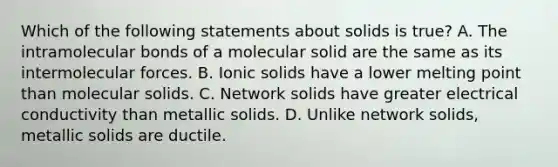 Which of the following statements about solids is true? A. The intramolecular bonds of a molecular solid are the same as its intermolecular forces. B. Ionic solids have a lower melting point than molecular solids. C. Network solids have greater electrical conductivity than metallic solids. D. Unlike network solids, metallic solids are ductile.