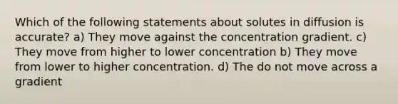 Which of the following statements about solutes in diffusion is accurate? a) They move against the concentration gradient. c) They move from higher to lower concentration b) They move from lower to higher concentration. d) The do not move across a gradient