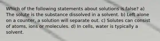 Which of the following statements about solutions is false? a) The solute is the substance dissolved in a solvent. b) Left alone on a counter, a solution will separate out. c) Solutes can consist of atoms, ions or molecules. d) In cells, water is typically a solvent.