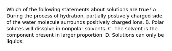 Which of the following statements about solutions are true? A. During the process of hydration, partially postively charged side of the water molecule surrounds positively charged ions. B. Polar solutes will dissolve in nonpolar solvents. C. The solvent is the component present in larger proportion. D. Solutions can only be liquids.