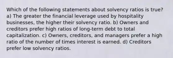 Which of the following statements about solvency ratios is true? a) The greater the financial leverage used by hospitality businesses, the higher their solvency ratio. b) Owners and creditors prefer high ratios of long-term debt to total capitalization. c) Owners, creditors, and managers prefer a high ratio of the number of times interest is earned. d) Creditors prefer low solvency ratios.