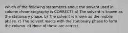 Which of the following statements about the solvent used in column chromatography is CORRECT? a) The solvent is known as the stationary phase. b) The solvent is known as the mobile phase. c) The solvent reacts with the stationary phase to form the column. d) None of these are correct.