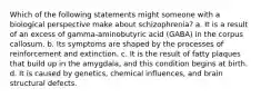 Which of the following statements might someone with a biological perspective make about schizophrenia? a. It is a result of an excess of gamma-aminobutyric acid (GABA) in the corpus callosum. b. Its symptoms are shaped by the processes of reinforcement and extinction. c. It is the result of fatty plaques that build up in the amygdala, and this condition begins at birth. d. It is caused by genetics, chemical influences, and brain structural defects.