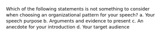 Which of the following statements is not something to consider when choosing an organizational pattern for your speech? a. Your speech purpose b. Arguments and evidence to present c. An anecdote for your introduction d. Your target audience