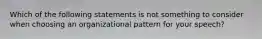 Which of the following statements is not something to consider when choosing an organizational pattern for your speech?