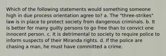 Which of the following statements would something someone high in due process orientation agree to? a. The "three-strikes" law is in place to protect society from dangerous criminals. b. It is better for many guilty persons to go free than to convict one innocent person. c. It is detrimental to society to require police to inform suspects of their Miranda rights. d. If the police are chasing a man, he must have committed a crime.