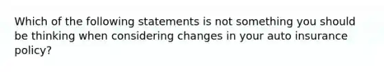 Which of the following statements is not something you should be thinking when considering changes in your auto insurance policy?