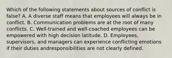 Which of the following statements about sources of conflict is false? A. A diverse staff means that employees will always be in conflict. B. Communication problems are at the root of many conflicts. C. Well-trained and well-coached employees can be empowered with high decision latitude. D. Employees, supervisors, and managers can experience conflicting emotions if their duties andresponsibilities are not clearly defined.