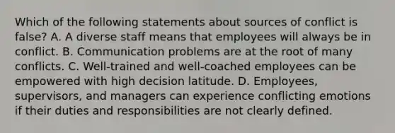 Which of the following statements about sources of conflict is false? A. A diverse staff means that employees will always be in conflict. B. Communication problems are at the root of many conflicts. C. Well-trained and well-coached employees can be empowered with high decision latitude. D. Employees, supervisors, and managers can experience conflicting emotions if their duties and responsibilities are not clearly defined.