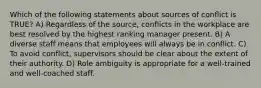 Which of the following statements about sources of conflict is TRUE? A) Regardless of the source, conflicts in the workplace are best resolved by the highest ranking manager present. B) A diverse staff means that employees will always be in conflict. C) To avoid conflict, supervisors should be clear about the extent of their authority. D) Role ambiguity is appropriate for a well-trained and well-coached staff.