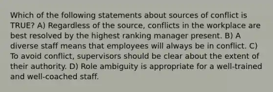 Which of the following statements about sources of conflict is TRUE? A) Regardless of the source, conflicts in the workplace are best resolved by the highest ranking manager present. B) A diverse staff means that employees will always be in conflict. C) To avoid conflict, supervisors should be clear about the extent of their authority. D) Role ambiguity is appropriate for a well-trained and well-coached staff.