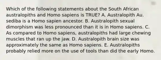 Which of the following statements about the South African australopiths and <a href='https://www.questionai.com/knowledge/k9aqcXDhxN-homo-sapiens' class='anchor-knowledge'>homo sapiens</a> is TRUE? A. Australopith Au. sediba is a Homo sapien ancestor. B. Australopith sexual dimorphism was less pronounced than it is in Homo sapiens. C. As compared to Homo sapiens, australopiths had large chewing muscles that ran up the jaw. D. Australopith brain size was approximately the same as Homo sapiens. E. Australopiths probably relied more on the use of tools than did the early Homo.