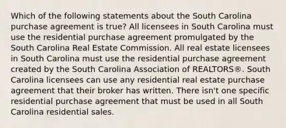 Which of the following statements about the South Carolina purchase agreement is true? All licensees in South Carolina must use the residential purchase agreement promulgated by the South Carolina Real Estate Commission. All real estate licensees in South Carolina must use the residential purchase agreement created by the South Carolina Association of REALTORS®. South Carolina licensees can use any residential real estate purchase agreement that their broker has written. There isn't one specific residential purchase agreement that must be used in all South Carolina residential sales.