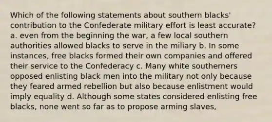 Which of the following statements about southern blacks' contribution to the Confederate military effort is least accurate? a. even from the beginning the war, a few local southern authorities allowed blacks to serve in the miliary b. In some instances, free blacks formed their own companies and offered their service to the Confederacy c. Many white southerners opposed enlisting black men into the military not only because they feared armed rebellion but also because enlistment would imply equality d. Although some states considered enlisting free blacks, none went so far as to propose arming slaves,