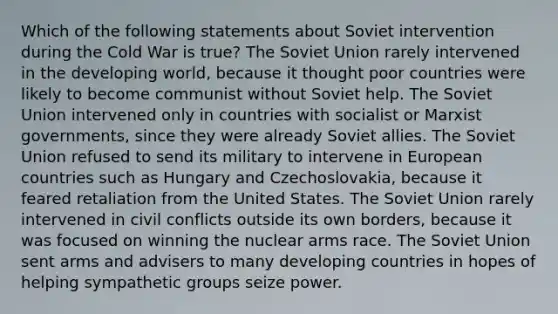 Which of the following statements about Soviet intervention during the Cold War is true? The Soviet Union rarely intervened in the developing world, because it thought poor countries were likely to become communist without Soviet help. The Soviet Union intervened only in countries with socialist or Marxist governments, since they were already Soviet allies. The Soviet Union refused to send its military to intervene in European countries such as Hungary and Czechoslovakia, because it feared retaliation from the United States. The Soviet Union rarely intervened in civil conflicts outside its own borders, because it was focused on winning the nuclear arms race. The Soviet Union sent arms and advisers to many developing countries in hopes of helping sympathetic groups seize power.