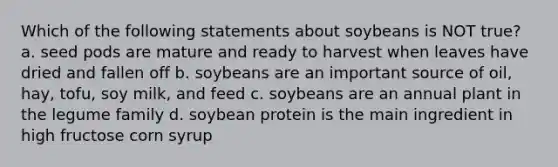 Which of the following statements about soybeans is NOT true? a. seed pods are mature and ready to harvest when leaves have dried and fallen off b. soybeans are an important source of oil, hay, tofu, soy milk, and feed c. soybeans are an annual plant in the legume family d. soybean protein is the main ingredient in high fructose corn syrup