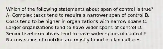 Which of the following statements about span of control is true? A. Complex tasks tend to require a narrower span of control B. Costs tend to be higher in organizations with narrow spans C. Larger organizations tend to have wider spans of control D. Senior level executives tend to have wider spans of control E. Narrow spans of contr6ol are mostly found in clan cultures