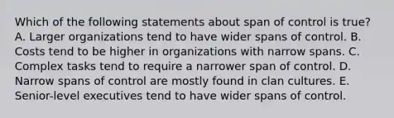 Which of the following statements about span of control is true? A. Larger organizations tend to have wider spans of control. B. Costs tend to be higher in organizations with narrow spans. C. Complex tasks tend to require a narrower span of control. D. Narrow spans of control are mostly found in clan cultures. E. Senior-level executives tend to have wider spans of control.