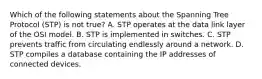 Which of the following statements about the Spanning Tree Protocol (STP) is not true? A. STP operates at the data link layer of the OSI model. B. STP is implemented in switches. C. STP prevents traffic from circulating endlessly around a network. D. STP compiles a database containing the IP addresses of connected devices.