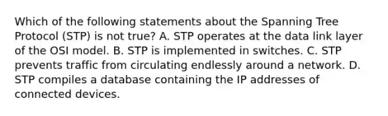 Which of the following statements about the Spanning Tree Protocol (STP) is not true? A. STP operates at the data link layer of the OSI model. B. STP is implemented in switches. C. STP prevents traffic from circulating endlessly around a network. D. STP compiles a database containing the IP addresses of connected devices.