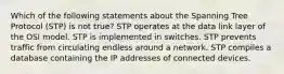 Which of the following statements about the Spanning Tree Protocol (STP) is not true? STP operates at the data link layer of the OSI model. STP is implemented in switches. STP prevents traffic from circulating endless around a network. STP compiles a database containing the IP addresses of connected devices.