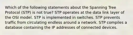 Which of the following statements about the Spanning Tree Protocol (STP) is not true? STP operates at the data link layer of the OSI model. STP is implemented in switches. STP prevents traffic from circulating endless around a network. STP compiles a database containing the IP addresses of connected devices.