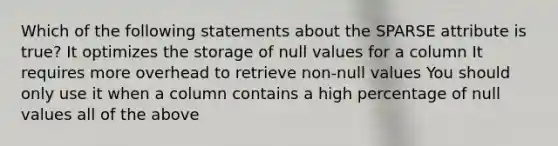 Which of the following statements about the SPARSE attribute is true? It optimizes the storage of null values for a column It requires more overhead to retrieve non-null values You should only use it when a column contains a high percentage of null values all of the above