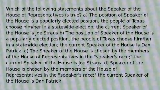 Which of the following statements about the Speaker of the House of Representatives is true? a) The position of Speaker of the House is a popularly elected position, the people of Texas choose him/her in a statewide election; the current Speaker of the House is Joe Straus b) The position of Speaker of the House is a popularly elected position, the people of Texas choose him/her in a statewide election; the current Speaker of the House is Dan Patrick. c) The Speaker of the House is chosen by the members of the House of Representatives in the "speaker's race;" the current Speaker of the House is Joe Straus. d) Speaker of the House is chosen by the members of the House of Representatives in the "speaker's race;" the current Speaker of the House is Dan Patrick