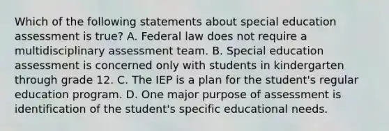 Which of the following statements about special education assessment is true? A. Federal law does not require a multidisciplinary assessment team. B. Special education assessment is concerned only with students in kindergarten through grade 12. C. The IEP is a plan for the student's regular education program. D. One major purpose of assessment is identification of the student's specific educational needs.