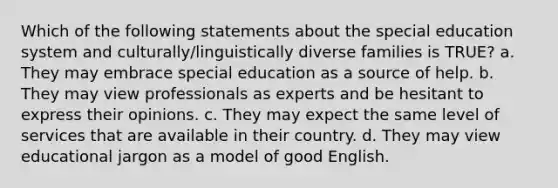 Which of the following statements about the special education system and culturally/linguistically diverse families is TRUE? a. They may embrace special education as a source of help. b. They may view professionals as experts and be hesitant to express their opinions. c. They may expect the same level of services that are available in their country. d. They may view educational jargon as a model of good English.