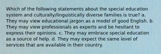 Which of the following statements about the special education system and culturally/linguistically diverse families is true? a. They may view educational jargon as a model of good English. b. They may view professionals as experts and be hesitant to express their opinions. c. They may embrace special education as a source of help. d. They may expect the same level of services that are available in their country.